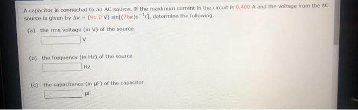 A capacitor is connected to an AC source. If the maximum current in the circuit is 0.400 A and the voltage from the AC
source is given by Av - (91.0 V) sin[(76r)st], determine the following.
(a) the rms voltage (in V) of the source
(b) the frequency (in Hz) of the source
Hz
(c) the capacitance (in uF) of the capacitor
