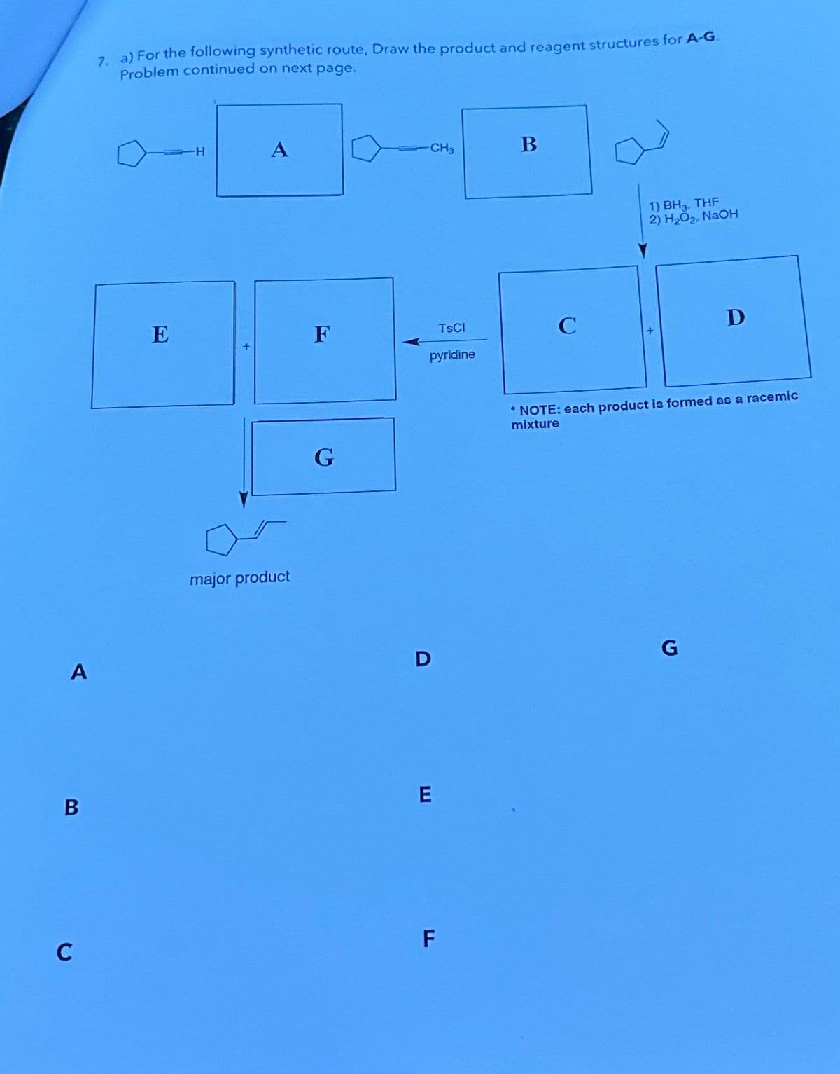 A
B
C
7. a) For the following synthetic route, Draw the product and reagent structures for A-G.
Problem continued on next page.
E
H
A
major product
F
G
CH3
TSCI
pyridine
D
E
F
B
C
1) BH3. THF
2) H₂O₂, NaOH
D
*NOTE: each product is formed as a racemic
mixture
G