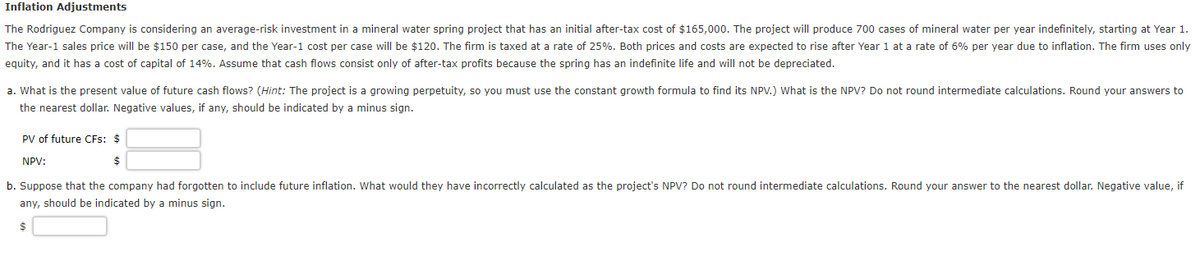 Inflation Adjustments
The Rodriguez Company is considering an average-risk investment in a mineral water spring project that has an initial after-tax cost of $165,000. The project will produce 700 cases of mineral water per year indefinitely, starting at Year 1.
The Year-1 sales price will be $150 per case, and the Year-1 cost per case will be $120. The firm is taxed at a rate of 25%. Both prices and costs are expected to rise after Year 1 at a rate of 6% per year due to inflation. The firm uses only
equity, and it has a cost of capital of 14%. Assume that cash flows consist only of after-tax profits because the spring has an indefinite life and will not be depreciated.
a. What is the present value of future cash flows? (Hint: The project is a growing perpetuity, so you must use the constant growth formula to find its NPV.) What is the NPV? Do not round intermediate calculations. Round your answers to
the nearest dollar. Negative values, if any, should be indicated by a minus sign.
PV of future CFs: $
NPV:
$
b. Suppose that the company had forgotten to include future inflation. What would they have incorrectly calculated as the project's NPV? Do not round intermediate calculations. Round your answer to the nearest dollar. Negative value, if
any, should be indicated by a minus sign.
$