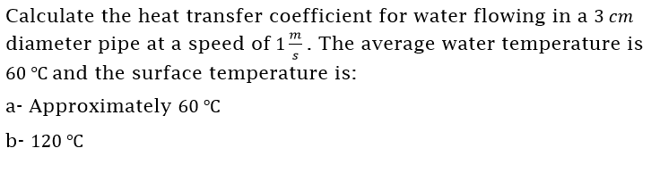 Calculate the heat transfer coefficient for water flowing in a 3 cm
diameter pipe at a speed of 1“. The average water temperature is
60 °C and the surface temperature is:
a- Approximately 60 °C
b- 120 °C
