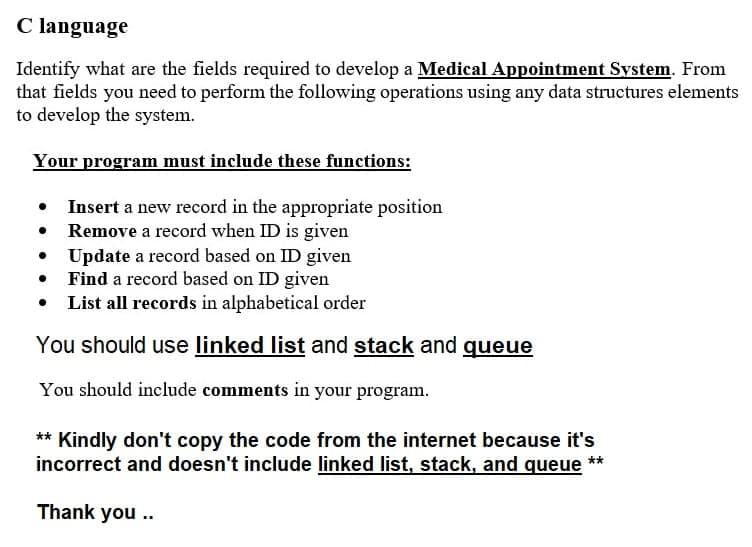 C language
Identify what are the fields required to develop a Medical Appointment System. From
that fields you need to perform the following operations using any data structures elements
to develop the system.
Your program must include these functions:
Insert a new record in the appropriate position
Remove a record when ID is given
●
•
Update a record based on ID given
• Find a record based on ID given
List all records in alphabetical order
You should use linked list and stack and queue
You should include comments in your program.
** Kindly don't copy the code from the internet because it's
incorrect and doesn't include linked list, stack, and queue **
Thank you..