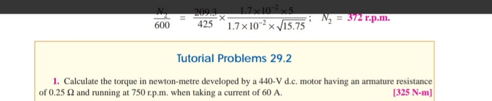 209.3
= 372 r.p.m.
17x10
600
425
1.7×10-2 ;
xV15.75
Tutorial Problems 29.2
1. Calculate the torque in newton-metre developed by a 440-V d.c. motor having an armature resistance
of 0.25 Q and running at 750 r.p.m. when taking a current of 60 A.
[325 N-m]
