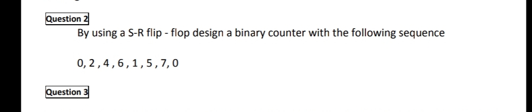 Question 2
By using a S-R flip - flop design a binary counter with the following sequence
0, 2,4,6,1,5,7,0
Question 3
