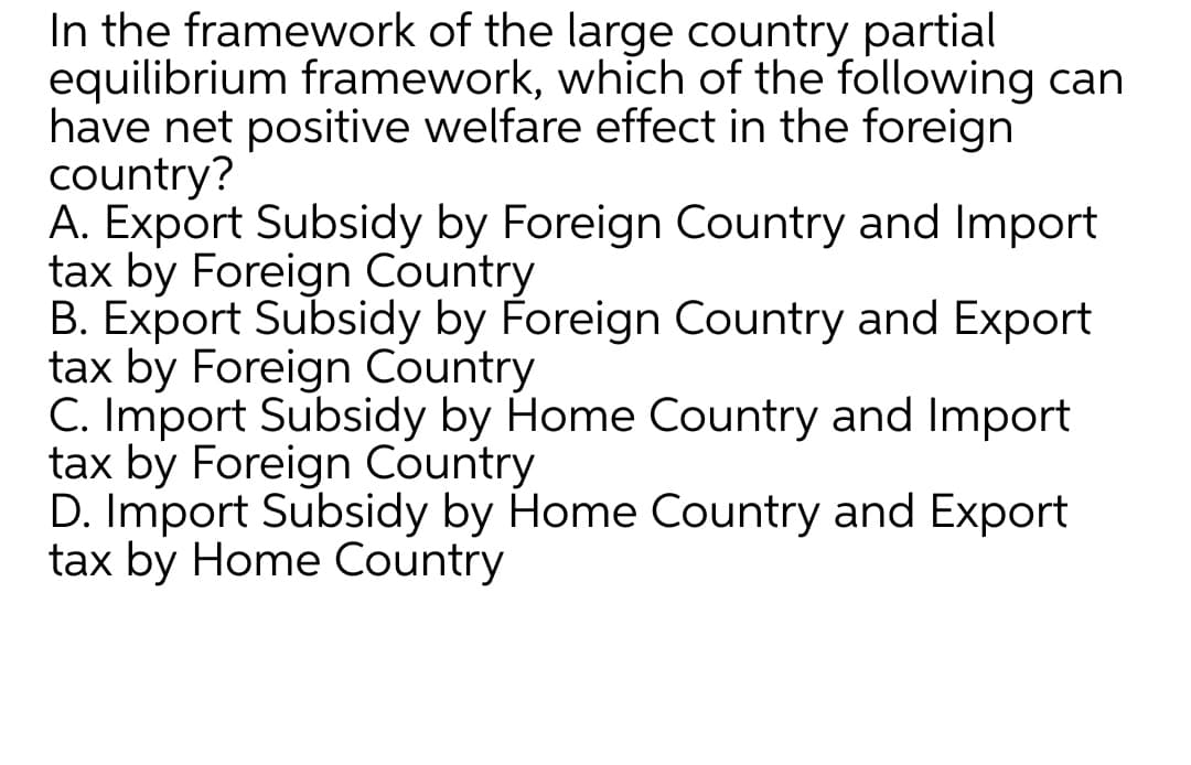 In the framework of the large country partial
equilibrium framework, which of the following can
have net positive welfare effect in the foreign
country?
A. Export Subsidy by Foreign Country and Import
tax by Foreign Country
B. Export Subsidy by Foreign Country and Export
tax by Foreign Country
C. Import Subsidy by Home Country and Import
tax by Foreign Country
D. Import Subsidy by Home Country and Export
tax by Home Country
