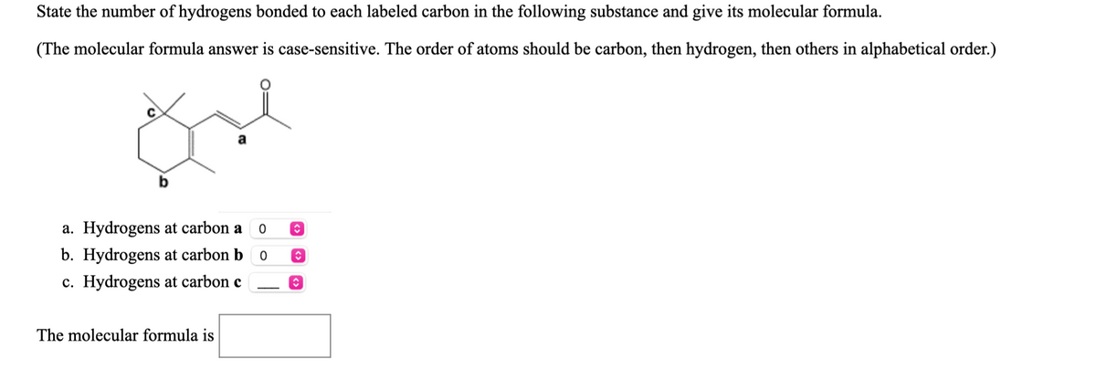 State the number of hydrogens bonded to each labeled carbon in the following substance and give its molecular formula.
(The molecular formula answer is case-sensitive. The order of atoms should be carbon, then hydrogen, then others in alphabetical order.)
a
b
a. Hydrogens at carbon a
b. Hydrogens at carbon b o
c. Hydrogens at carbon c
The molecular formula is
