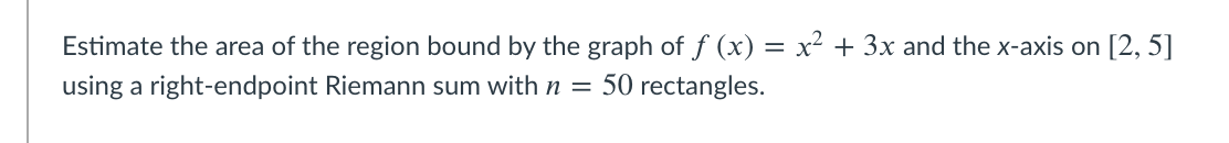 Estimate the area of the region bound by the graph of f (x) = x² + 3x and the x-axis on [2, 5]
using a right-endpoint Riemann sum with n = 50 rectangles.
