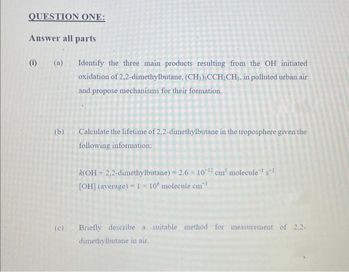 QUESTION ONE:
Answer all parts
(i)
e
(a)
(b)
Identify the three main products resulting from the OH initiated
oxidation of 2,2-dimethylbutane, (CH3)3CCH₂CH3, in polluted urban air
and propose mechanisms for their formation.
Calculate the lifetime of 2,2-dimethylbutane in the troposphere given the
following information:
k(OH+2,2-dimethylbutane) = 2.6 x 10-12 cm³ molecule¯¹ s¹
[OH] (average) 1x 10° molecule cm-³
(c) Briefly describe a suitable method for measurement of 2,2-
dimethylbutane in air.