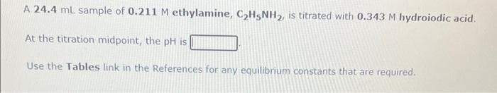 A 24.4 mL sample of 0.211 M ethylamine, C₂H5NH₂, is titrated with 0.343 M hydroiodic acid.
At the titration midpoint, the pH is
Use the Tables link in the References for any equilibrium constants that are required.