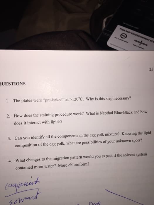 QUESTIONS
1. The plates were "pre-baked" at >120°C. Why is this step necessary?
YOUR 360 ENTERTAINMENT REV
2. How does the staining procedure work? What is Napthol Blue-Black and how
does it interact with lipids?
Takers
campement
soment
3. Can you identify all the components in the egg yolk mixture? Knowing the lipid
composition of the egg yolk, what are possibilities of your unknown spots?
4. What changes to the migration pattern would you expect if the solvent system
contained more water? More chloroform?
Does
25