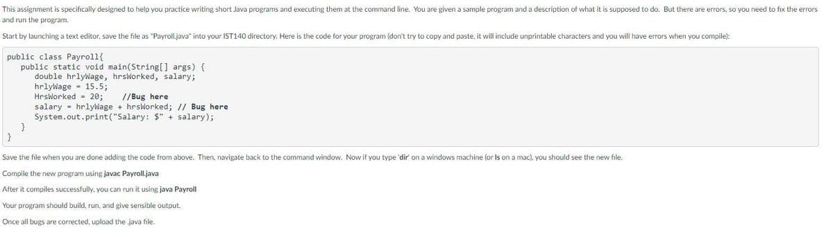 This assignment is specifically designed to help you practice writing short Java programs and executing them at the command line. You are given a sample program and a description of what it is supposed to do. But there are errors, so you need to fix the errors
and run the program.
Start by launching a text editor, save the file as "Payroll.java" into your IST140 directory. Here is the code for your program (don't try to copy and paste, it will include unprintable characters and you will have errors when you compile):
public class Payroll{
public static void main(String[] args) {
double hrlyWage, hrsWorked, salary;
hrlyWage
15.5;
HrsWorked = 20;
}
}
//Bug here
salary hrlyWage + hrsWorked; // Bug here
System.out.print("Salary: $" + salary);
Save the file when you are done adding the code from above. Then, navigate back to the command window. Now if you type 'dir' on a windows machine (or Is on a mac), you should see the new file.
Compile the new program using javac Payroll.java
After it compiles successfully, you can run it using java Payroll
Your program should build, run, and give sensible output.
Once all bugs are corrected, upload the java file.