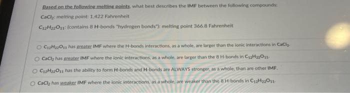 Based on the following melting points, what best describes the IMF between the following compounds:
CaCl₂: melting point: 1,422 Fahrenheit
C12H22011: (contains 8 H-bonds "hydrogen bonds"): melting point 366.8 Fahrenheit
O C₁2H₂O11 has greater IMF where the H-bonds interactions, as a whole, are larger than the ionic interactions in CaCl₂-
O CaCl, has greater IMF where the ionic interactions, as a whole, are larger than the 8 H-bonds in C₁2H22O11-
O C12H22O11 has the ability to form H-bonds and H-bonds are ALWAYS stronger, as a whole, than are other IMF.
O CaCl₂ has weaker IMF where the ionic interactions, as a whole, are weaker than the 8 H-bonds in C12H22O11-