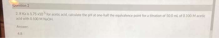 Question 2
2. If Ka is 1.75 x105 for acetic acid, calculate the pH at one-half the equivalence point for a titration of 50.0 mL of 0.100 M acetic
acid with 0.100 M NaOH..
Answer:
4.8