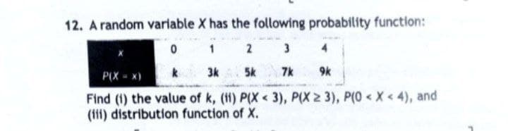 12. A random variable X has the following probability function:
0
1
3
3k
7k
2
5k
P(X - x)
9k
Find (i) the value of k, (ii) P(X < 3), P(X ≥ 3), P(0 < X < 4), and
(iii) distribution function of X.