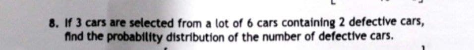 8. If 3 cars are selected from a lot of 6 cars containing 2 defective cars,
find the probability distribution of the number of defective cars.