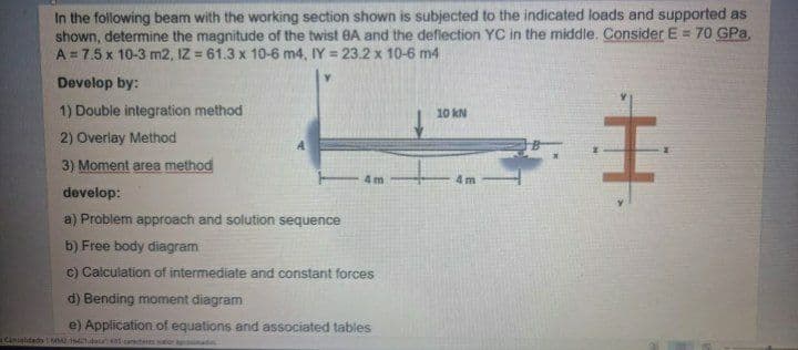 In the following beam with the working section shown is subjected to the indicated loads and supported as
shown, determine the magnitude of the twist BA and the deflection YC in the middle. Consider E = 70 GPa,
A = 7.5 x 10-3 m2, IZ = 61.3 x 10-6 m4, IY = 23.2 x 10-6 m4
Develop by:
1) Double integration method
10 kN
2) Overlay Method
3) Moment area method
4m
4 m
develop:
a) Problem approach and solution sequence
b) Free body diagram
c) Calculation of intermediate and constant forces
d) Bending moment diagram
e) Application of equations and associated tables
Caniatidado AM 141do earde tier ade
