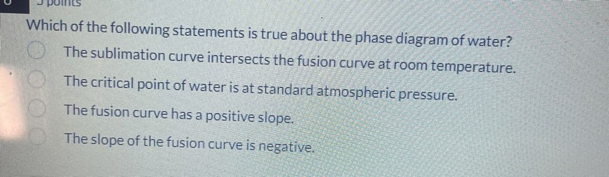 Which of the following statements is true about the phase diagram of water?
The sublimation curve intersects the fusion curve at room temperature.
The critical point of water is at standard atmospheric pressure.
The fusion curve has a positive slope.
The slope of the fusion curve is negative.