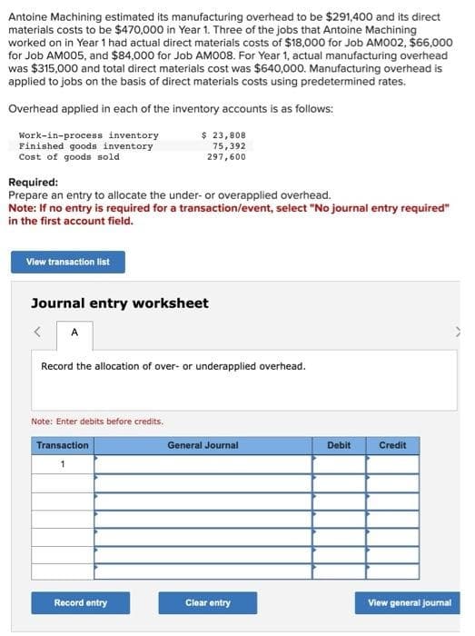 Antoine Machining estimated its manufacturing overhead to be $291,400 and its direct
materials costs to be $470,000 in Year 1. Three of the jobs that Antoine Machining
worked on in Year 1 had actual direct materials costs of $18,000 for Job AM002, $66,000
for Job AM005, and $84,000 for Job AM008. For Year 1, actual manufacturing overhead
was $315,000 and total direct materials cost was $640,000. Manufacturing overhead is
applied to jobs on the basis of direct materials costs using predetermined rates.
Overhead applied in each of the inventory accounts is as follows:
$ 23,808
Work-in-process inventory
Finished goods inventory
Cost of goods sold
75,392
297,600
Required:
Prepare an entry to allocate the under- or overapplied overhead.
Note: If no entry is required for a transaction/event, select "No journal entry required"
in the first account field.
View transaction list
Journal entry worksheet
< A
Record the allocation of over- or underapplied overhead.
Note: Enter debits before credits.
Transaction
1
Record entry
General Journal
Clear entry
Debit
Credit
View general journal