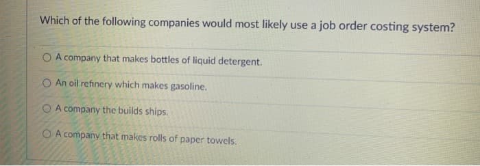 Which of the following companies would most likely use a job order costing system?
O A company that makes bottles of liquid detergent.
O An oil refinery which makes gasoline.
O A company the builds ships.
O A company that makes rolls of paper towels.