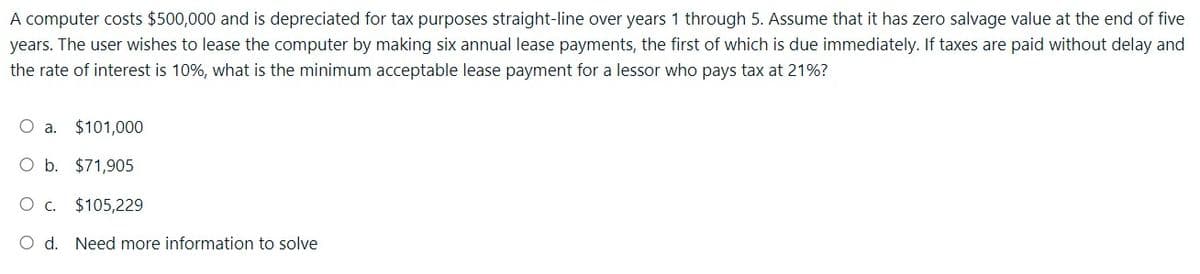 A computer costs $500,000 and is depreciated for tax purposes straight-line over years 1 through 5. Assume that it has zero salvage value at the end of five
years. The user wishes to lease the computer by making six annual lease payments, the first of which is due immediately. If taxes are paid without delay and
the rate of interest is 10%, what is the minimum acceptable lease payment for a lessor who pays tax at 21%?
O a.
$101,000
O b.
$71,905
O C. $105,229
O d. Need more information to solve