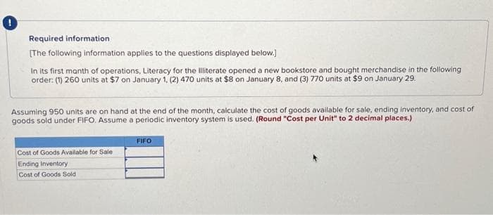 !
Required information
[The following information applies to the questions displayed below.]
In its first month of operations, Literacy for the Illiterate opened a new bookstore and bought merchandise in the following
order: (1) 260 units at $7 on January 1, (2) 470 units at $8 on January 8, and (3) 770 units at $9 on January 29.
Assuming 950 units are on hand at the end of the month, calculate the cost of goods available for sale, ending inventory, and cost of
goods sold under FIFO. Assume a periodic inventory system is used. (Round "Cost per Unit" to 2 decimal places.)
Cost of Goods Available for Sale
Ending Inventory
Cost of Goods Sold
FIFO