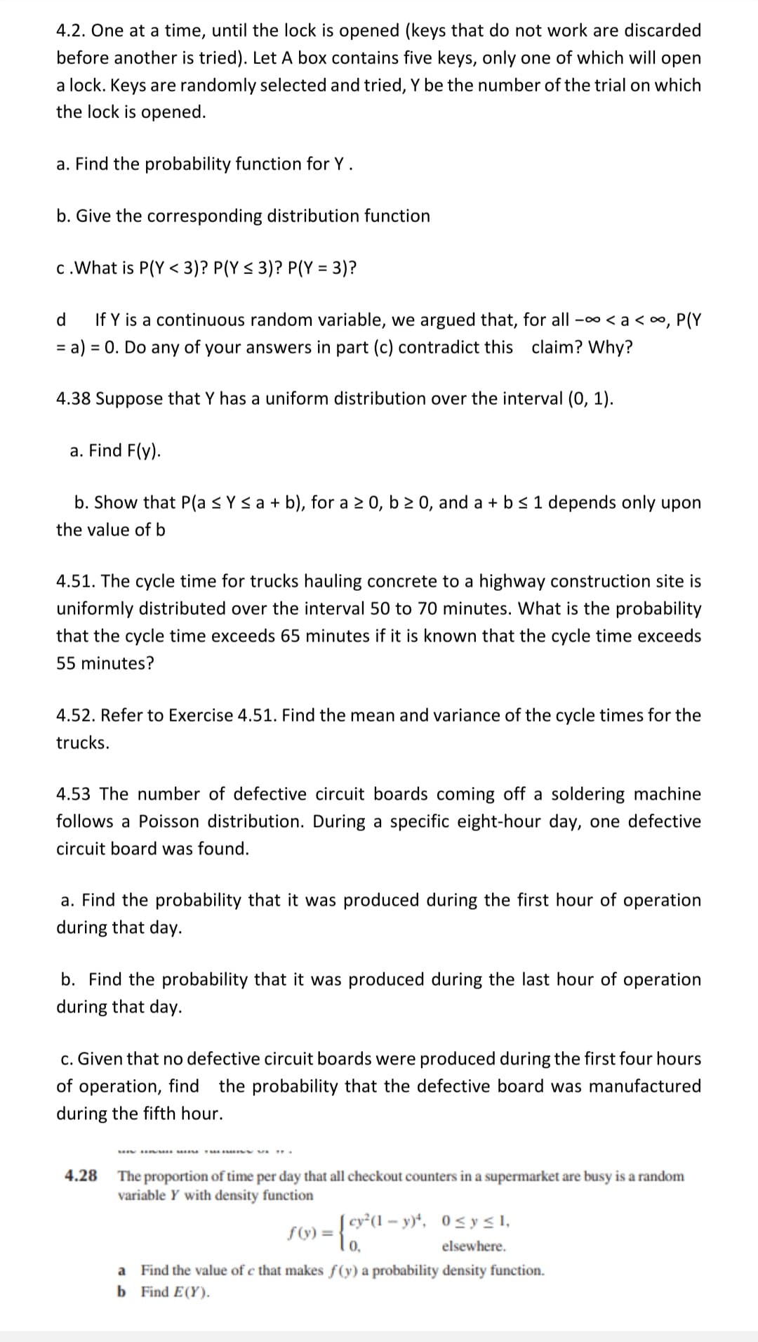 4.2. One at a time, until the lock is opened (keys that do not work are discarded
before another is tried). Let A box contains five keys, only one of which will open
a lock. Keys are randomly selected and tried, Y be the number of the trial on which
the lock is opened.
a. Find the probability function for Y.
b. Give the corresponding distribution function
c.What is P(Y < 3)? P(Y < 3)? P(Y = 3)?
%3D
d
If Y is a continuous random variable, we argued that, for all -00 < a < o, P(Y
= a) = 0. Do any of your answers in part (c) contradict this claim? Why?
%3D
4.38 Suppose that Y has a uniform distribution over the interval (0, 1).
a. Find F(y).
b. Show that P(a <Ys a + b), for a 2 0, b 2 0, and a + b<1 depends only upon
the value of b
4.51. The cycle time for trucks hauling concrete to a highway construction site is
uniformly distributed over the interval 50 to 70 minutes. What is the probability
that the cycle time exceeds 65 minutes if it is known that the cycle time exceeds
55 minutes?
4.52. Refer to Exercise 4.51. Find the mean and variance of the cycle times for the
trucks.
4.53 The number of defective circuit boards coming off a soldering machine
follows a Poisson distribution. During a specific eight-hour day, one defective
circuit board was found.
a. Find the probability that it was produced during the first hour of operation
during that day.
b. Find the probability that it was produced during the last hour of operation
during that day.
c. Given that no defective circuit boards were produced during the first four hours
of operation, find the probability that the defective board was manufactured
during the fifth hour.
.R F .r.
4.28
The proportion of time per day that all checkout counters in a supermarket are busy is a random
variable Y with density function
cy*(1 – y)*, 0< y < 1,
0,
elsewhere.
a Find the value of c that makes f(y) a probability density function.
b Find E(Y).
