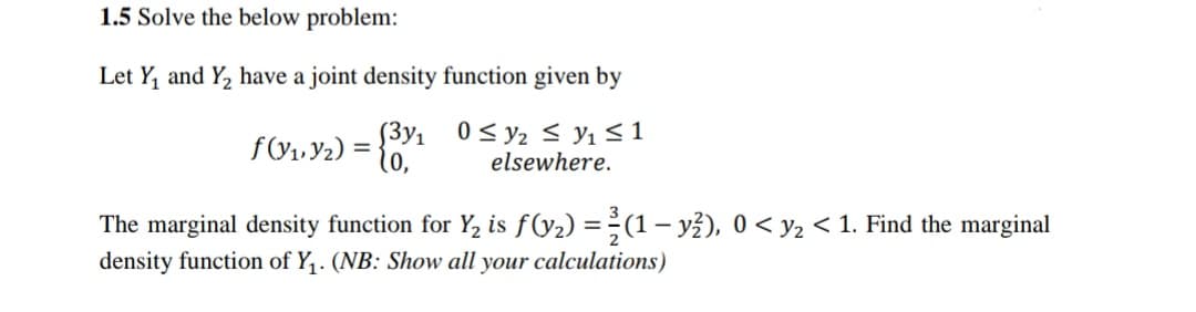 1.5 Solve the below problem:
Let Y, and Y, have a joint density function given by
f(Y1, Y2) =
[3y1 0< y2 < y1 <1
(0,
elsewhere.
The marginal density function for Y, is f(y2) =÷(1 – yž), 0 < y2 < 1. Find the marginal
density function of Y,. (NB: Show all your calculations)
