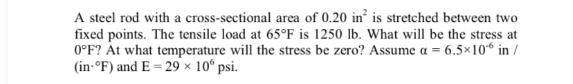 A steel rod with a cross-sectional area of 0.20 in² is stretched between two
fixed points. The tensile load at 65°F is 1250 lb. What will be the stress at
0°F? At what temperature will the stress be zero? Assume a = 6.5×106 in /
(in-°F) and E = 29 × 10° psi.
