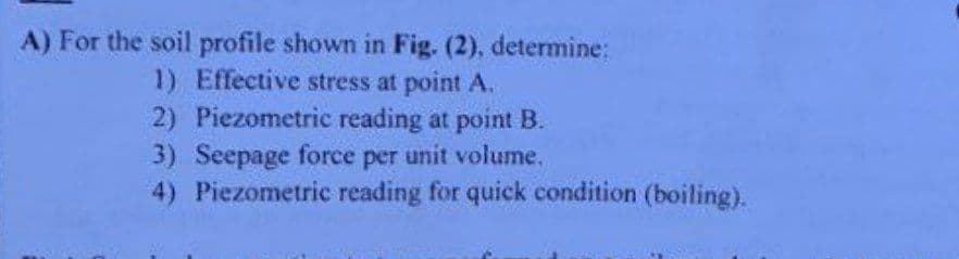 A) For the soil profile shown in Fig. (2), determine:
1) Effective stress at point A.
2) Piezometric reading at point B.
3) Seepage force per unit volume.
4) Piezometric reading for quick condition (boiling).