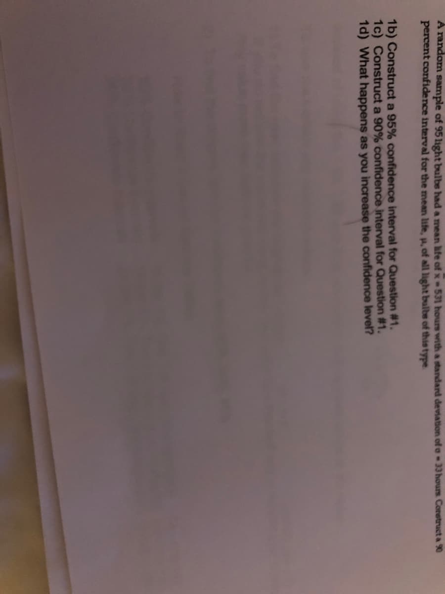 A random sample of 95 light bulbs had a mean hfe of x 531 hours witha standard deviation of o 33 hours Corstruct a 90
percent confidence interval for the mean life, p, of all light bulbe of this type
1b) Construct a 95% confidence interval for Question #1.
1c) Construct a 90% confidence interval for Question # 1.
1d) What happens as you increase the confidence level?
