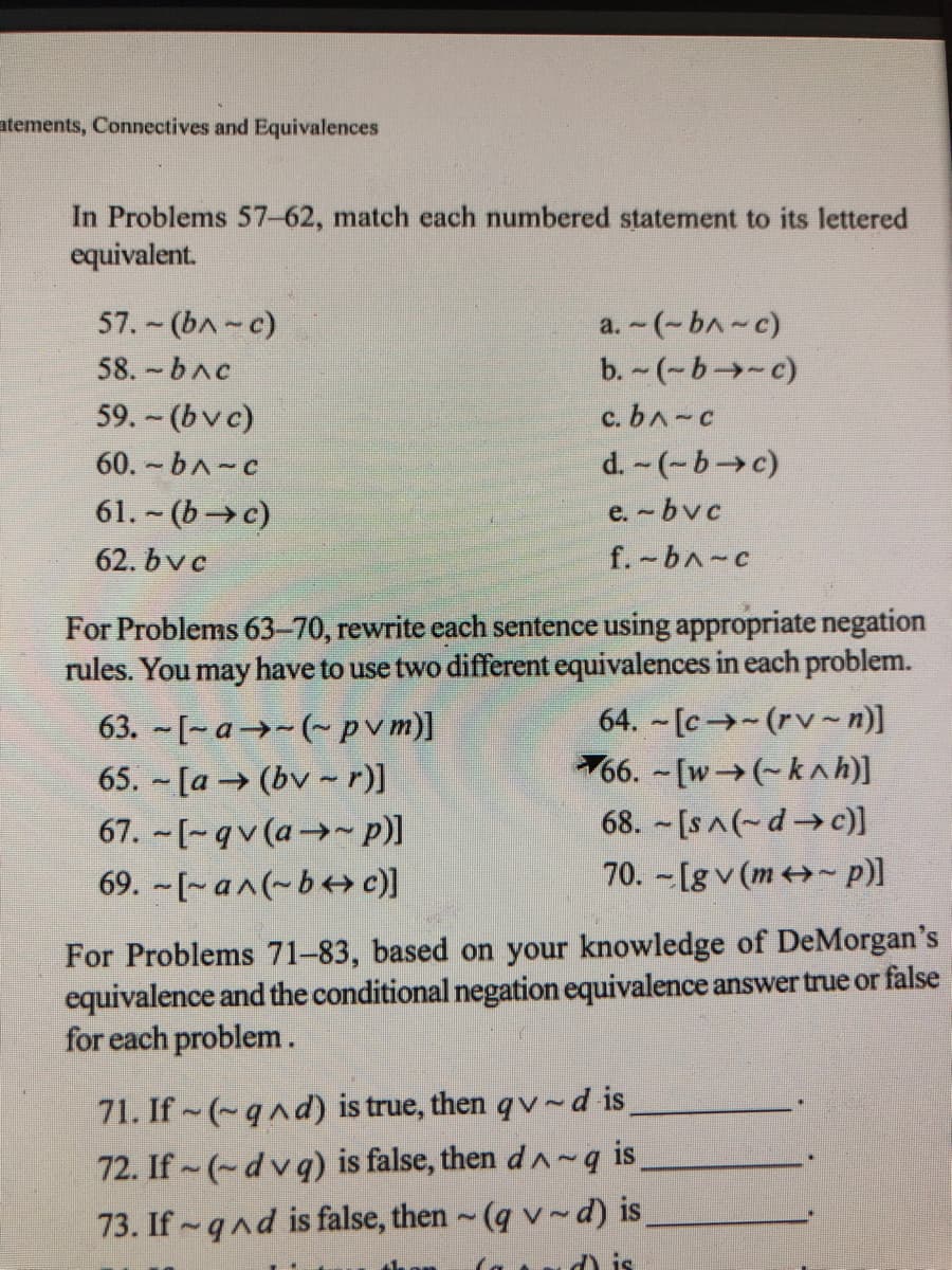 ntements, Connectives and Equivalences
In Problems 57-62, match each numbered statement to its lettered
equivalent.
57. - (bA-c)
a. - (-bA-c)
b. -(-b→-c)
58. bAc
59. - (bvc)
c. bA-c
60. - bA-c
d. -(-b c)
61. ~ (b→c)
e.-bvc
62. bvc
f.-bA-c
For Problems 63-70, rewrite each sentence using appropriate negation
rules. You may have to use two different equivalences in each problem.
64. - [c→-(rv~n)]
66. -[w→(-knh)]
68. [sA(~d→ c)]
70. -[g v (m~ p)]
63. -[-a→-(~pvm)]
65. - [a →(bv - r)]
67. - [-qv (a→~ p)]
69. -[~a^(~b++ c)]
For Problems 71–83, based on your knowledge of DeMorgan's
equivalence and the conditional negation equivalence answer true or false
for each problem.
71. If (~qnd) is true, then qv d is.
72. If (-dvq) is false, then dA~ q is
73. If qnd is false, then ~(q v~d) is
O is
