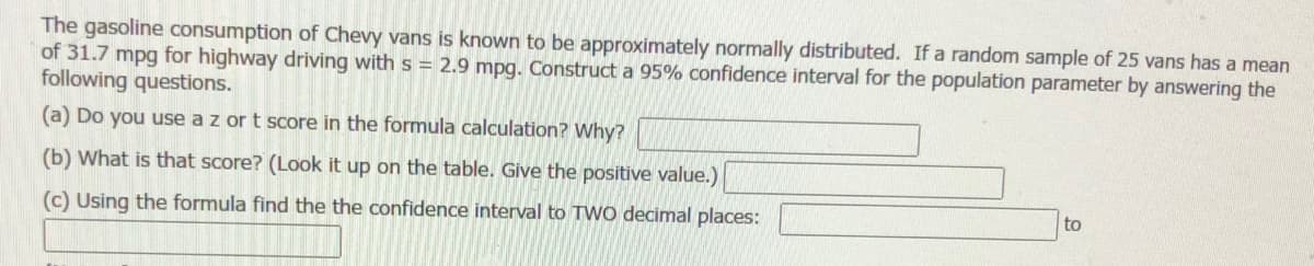 The gasoline consumption of Chevy vans is known to be approximately normally distributed. If a random sample of 25 vans has a mean
of 31.7 mpg for highway driving with s = 2.9 mpg. Construct a 95% confidence interval for the population parameter by answering the
following questions.
(a) Do you use a z or t score in the formula calculation? Why?
(b) What is that score? (Look it up on the table. Give the positive value.)
(c) Using the formula find the the confidence interval to TWo decimal places:
to
