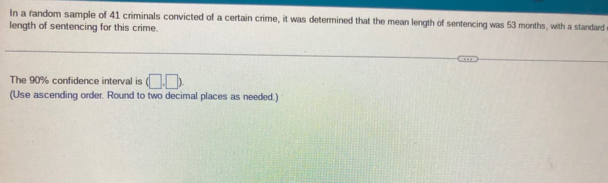 In a fandom sample of 41 criminals convicted of a certain crime, it was determined that the mean length of sentencing was 53 months, with a standard
length of sentencing for this crime.
The 90% confidence interval is (.D.
(Use ascending order. Round to two decimal places as needed.)
