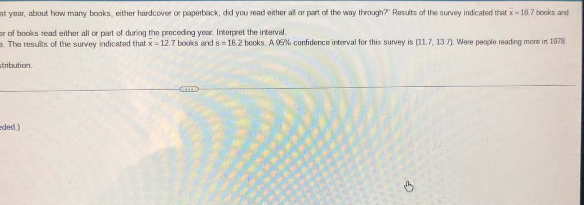 st year, about how many books, either hardcover or paperback, did you read either all or part of the way through?" Results of the survey indicated that x = 18.7 books and
er of books read either all or part of during the preceding year. Interpret the interval.
e. The results of the survey indicated that x = 12.7 books and s = 16.2 books. A 95% confidence interval for this survey is (11.7, 13.7). Were people reading more in 1978
stribution.
eded.)
