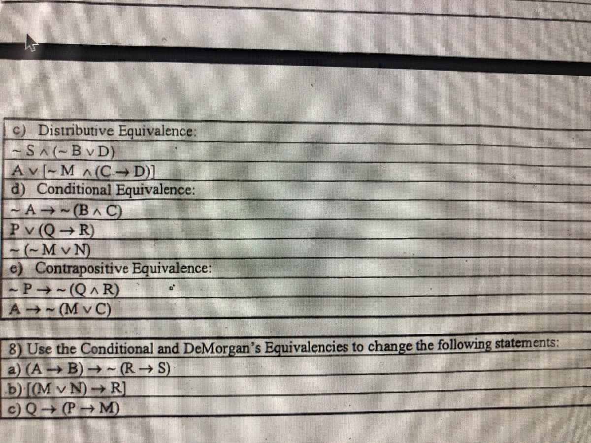 c) Distributive Equivalence:
SA(-BvD)
Av [- M^(C→ D)]
d) Conditional Equivalence:
- A - (BA C)
Pv (Q R)
-(-Mv N)
e) Contrapositive Equivalence:
- P → - (Q^ R)
A (M v C)
8) Use the Conditional and DeMorgan's Equivalencies to change the following statements:
a) (A B)→ ~ (R → S)
b) [(M v N)→ R]
c) Q (P M)
