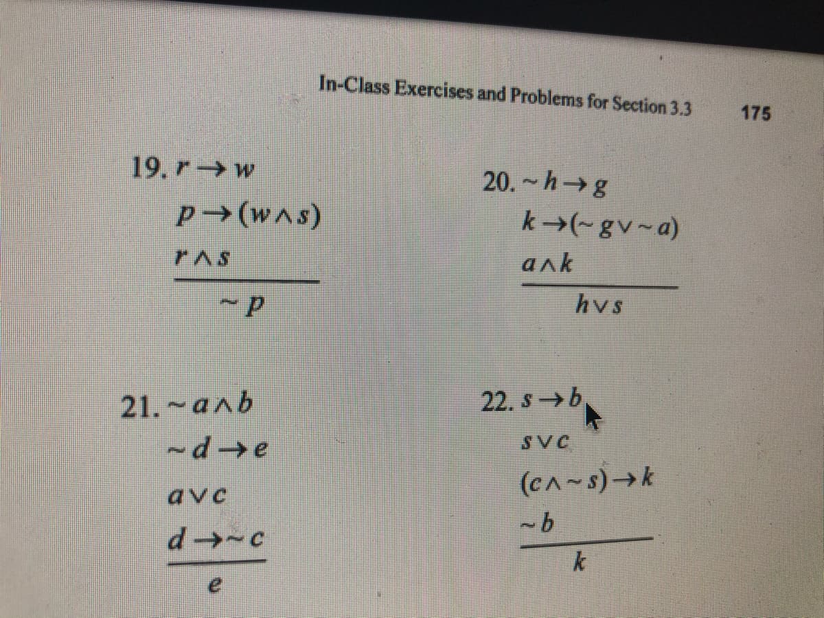 In-Class Exercises and Problems for Section 3.3
175
19. r→w
20. ~ h→ g
P →(was)
k →(~ gv~a)
PAS
ank
hvs
21. ~aab
22. s → b
-d →e
SVC
(c^~s)→ k
avc
k
