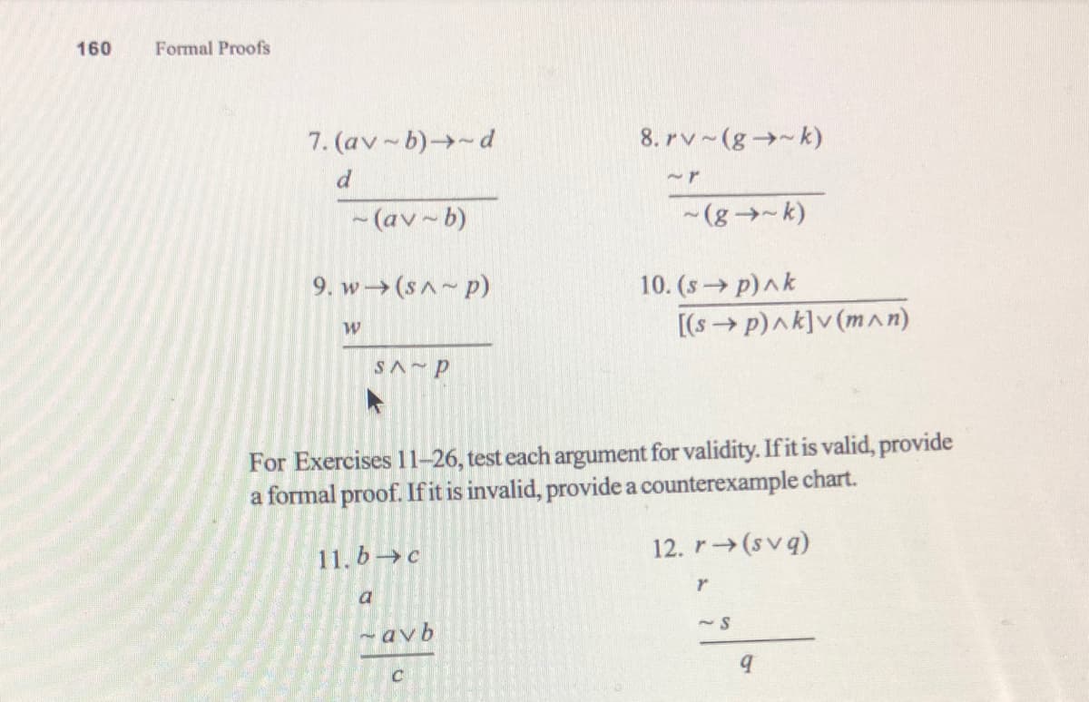 160
Formal Proofs
7. (av-b)→-d
8. rv~(g→-k)
-(av~b)
-(g→-k)
9. w→(sA p)
10. (s→ p)ak
[(s→ p)ak]v (m^n)
SA P
For Exercises 11–26, test each argument for validity. If it is valid, provide
a formal proof. If it is invalid, provide a counterexample chart.
11. b→c
12. r→(svq)
a
- avb
~S
