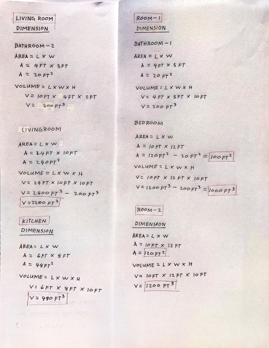 LIVING ROOM
DIMENSION
BATHROOM-2
AREA = L x Ww
A = 4 FT X 5FT
A = 20 FT²
VOLUME = L X W X H
V = 10 FT X 4 FT X 5FT
V= 200 FT3
LIVING ROOM
AREA = L x W
A = 24 FT X 1OFT
A = 240 FT²
VOLUME=LXWXH
V= 24 FT X 1OFT X 1OFT
V = 2400 FT3 - 200 FT3
V=2200 FT
3
KITCHEN
DIMENSION
AREA
L x W
A
6FT X 8 FT
A = 48 FT²
VOLUME LXWXH
V: 6 FT X 8 FT X 10 FT
V = 480 FT3
ROOM-I
DIMENSION
BATHROOM-1
AREA = L x W
A = 4 FT X 5 FT
A = 20 FT²
VOLUME = L x W x H
V= 4 FT X 5 FT X 10 FT
V= 200 FT3
BEDROOM
AREA L X W
A = 10 FT X 12 FT
A = 120FT² 20 FT² =
100 FT2
VOLUME = L x W x H
V= 1OFT X 12 FT X 10 FT
V = 1200 FT³ - 200 FT³ = 1000 FT 3
ROOM-2
DIMENSION
AREA = L x W
A = 10 FT X 12 FT
A = 120 FT2
VOLUME = L X W X H
V= 10 FT X 12 FT X 10 FT
V= 1200 FT 3