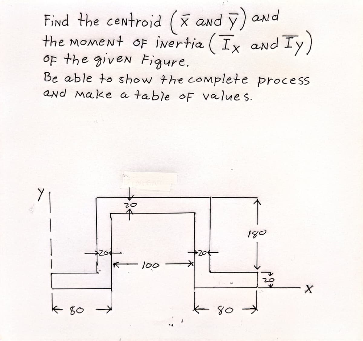 Find the centroid (x and y) and
the moment of inertia (Ix and Iy)
of the given Figure.
Be able to show the complete process
and make a table of values.
20
180
k 80
100
80
20
X