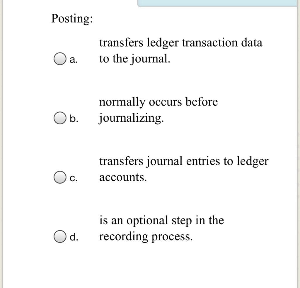 Posting:
transfers ledger transaction data
to the journal.
a.
normally occurs before
O b.
journalizing.
transfers journal entries to ledger
accounts.
is an optional step in the
recording process.
d.
