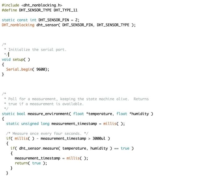 #include <dht_nonblocking.h>
#define DHT_SENSOR_TYPE DHT_TYPE_11
static const int DHT_SENSOR_PIN = 2;
DHT nonblocking dht_sensor( DHT_SENSOR_PIN, DHT_SENSOR_TYPE);
Initialize the serial port.
void setup()
{
}
Serial.begin(9600);
* Poll for a measurement, keeping the state machine alive. Returns
* true if a measurement is available.
*/
static bool measure_environment( float *temperature, float *humidity )
{
static unsigned long measurement_timestamp
/* Measure once every four seconds. */
if( millis() measurement_timestamp> 3000ul )
{
}
}
=
millis();
if( dht sensor.measure temperature, humidity ) = true)
{
measurement_timestamp = millis();
return( true);