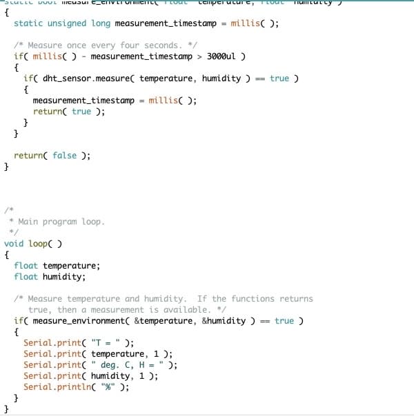 SLULLL Uusic_criveronmene LOUL cemperature, I LOUL Tamcatcy
{
}
}
static unsigned long measurement_timestamp
/* Measure once every four seconds. */
if( millis() measurement_timestamp> 3000ul )
{
}
}
if( dht sensor.measure( temperature, humidity ) == true)
{
measurement_timestamp = millis();
return( true );
return false);
* Main program loop.
*/
void loop()
{
}
float temperature;
float humidity;
=
millis();
/* Measure temperature and humidity. If the functions returns
true, then a measurement is available. */
if( measure_environment &temperature, &humidity ) = true)
{
Serial.print("T = " );
Serial.print( temperature, 1);
Serial.print(" deg. C, H = " );
Serial.print( humidity, 1);
Serial.println("%" );