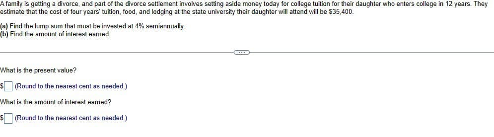 A family is getting a divorce, and part of the divorce settlement involves setting aside money today for college tuition for their daughter who enters college in 12 years. They
estimate that the cost of four years' tuition, food, and lodging at the state university their daughter will attend will be $35,400.
(a) Find the lump sum that must be invested at 4% semiannually.
(b) Find the amount of interest earned.
What is the present value?
$(Round to the nearest cent as needed.)
What is the amount of interest earned?
$(Round to the nearest cent as needed.)