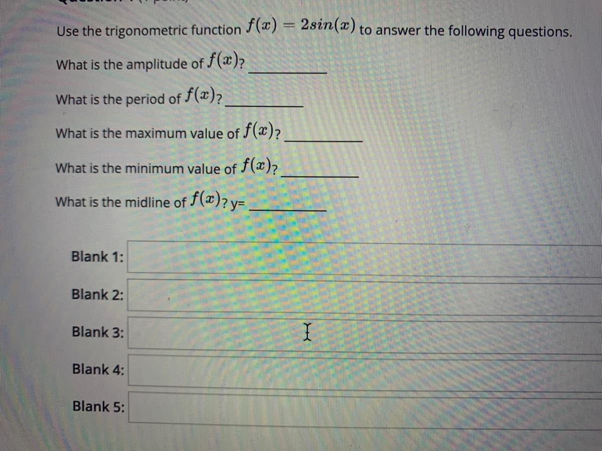 Use the trigonometric function J(æ) = 25vn(x) to answer the following questions.
What is the amplitude of f(x)?
What is the period of (x)?
What is the maximum value of f(x)?
What is the minimum value of f(x)?
f(æ)? y=
What is the midline of
Blank 1:
Blank 2:
Blank 3:
Blank 4:
Blank 5:
