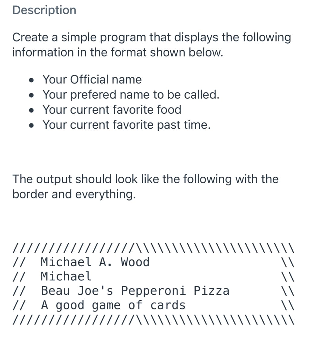 Description
Create a simple program that displays the following
information in the format shown below.
• Your Official name
• Your prefered name to be called.
• Your current favorite food
• Your current favorite past time.
The output should look like the following with the
border and everything.
\\\\\
\\
/////////////////\\\\
// Michael A. Wood
// Michael
//
Beau Joe's Pepperoni Pizza
// A good game of cards
