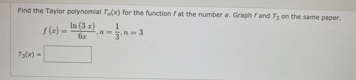 **Problem Statement:** 

Find the Taylor polynomial \( T_n(x) \) for the function \( f \) at the number \( a \). Graph \( f \) and \( T_3 \) on the same paper.

Given:
\[ f(x) = \frac{\ln(3x)}{6x}, \ a = \frac{1}{3}, \ n = 3 \]

Find:
\[ T_3(x) = \] 

**Instructions:**

1. **Identify the Function and Derivatives:** 
   - The function given is \( f(x) = \frac{\ln(3x)}{6x} \).
   - The Taylor series expansion requires finding the first few derivatives of \( f(x) \).

2. **Compute the Derivatives:**
   - Evaluate \( f(a) \), \( f'(a) \), \( f''(a) \), and \( f'''(a) \) at \( a = \frac{1}{3} \).

3. **Formulate the Taylor Polynomial:**
   - Use the formula for Taylor polynomials:
     \[
     T_n(x) = f(a) + f'(a)(x - a) + \frac{f''(a)}{2!}(x - a)^2 + \frac{f'''(a)}{3!}(x - a)^3
     \]
   - Substitute \( a = \frac{1}{3} \) and \( n = 3 \) along with the derivative values into the formula.

4. **Graph the Function and Polynomial:**
   - Plot \( f(x) \) and \( T_3(x) \) on the same graph to compare the function and its approximation.

**Note:** Ensure to verify the calculations for the derivatives and polynomial coefficients for accuracy. 

**Additional Resources:**
- A step-by-step guide on how to find derivatives.
- Graph plotting tools or graphing calculators to visualize the function and polynomial.