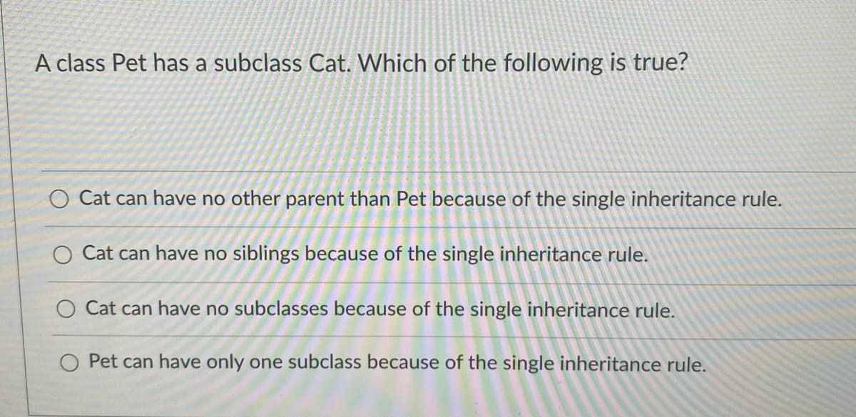 A class Pet has a subclass Cat. Which of the following is true?
O Cat can have no other parent than Pet because of the single inheritance rule.
O Cat can have no siblings because of the single inheritance rule.
O Cat can have no subclasses because of the single inheritance rule.
Pet can have only one subclass because of the single inheritance rule.
