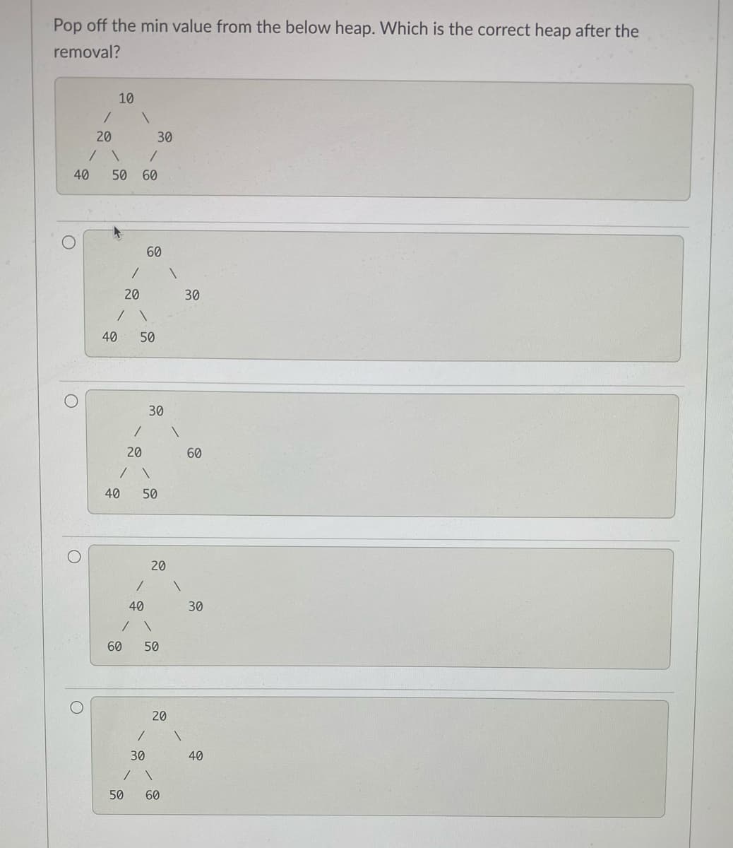 Pop off the min value from the below heap. Which is the correct heap after the
removal?
10
20
30
40
50
60
60
30
40
50
30
20
60
40
50
20
40
30
60
50
20
30
40
50
60
20
