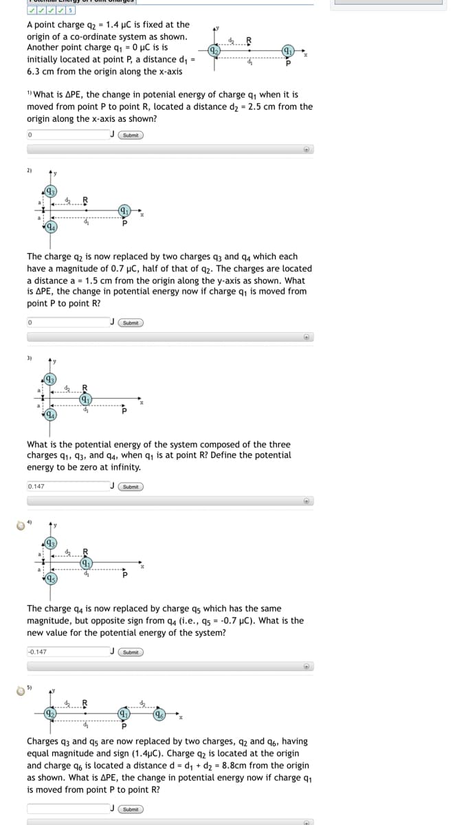 A point charge q2 = 1.4 µC is fixed at the
origin of a co-ordinate system as shown.
Another point charge q = 0 µC is is
d R
initially located at point P, a distance d, =
6.3 cm from the origin along the x-axis
1) What is APE, the change in potenial energy of charge q, when it is
moved from point P to point R, located a distance d2 = 2.5 cm from the
origin along the x-axis as shown?
J Submit
2)
The charge q2 is now replaced by two charges q3 and q4 which each
have a magnitude of 0.7 µC, half of that of q2. The charges are located
a distance a = 1.5 cm from the origin along the y-axis as shown. What
is APE, the change in potential energy now if charge q1 is moved from
point P to point R?
Submit
3)
What is the potential energy of the system composed of the three
charges q1, 93, and q4, when q, is at point R? Define the potential
energy to be zero at infinity.
0.147
U Submit
The charge q4 is now replaced by charge gs which has the same
magnitude, but opposite sign from q4 (i.e., 95 = -0.7 µC). What is the
new value for the potential energy of the system?
-0.147
Charges q3 and q5 are now replaced by two charges, q2 and 96, having
equal magnitude and sign (1.4uC). Charge q2 is located at the origin
and charge q6 is located a distance d = d, + d2 = 8.8cm from the origin
as shown. What is APE, the change in potential energy now if charge q1
is moved from point P to point R?
J Submit
