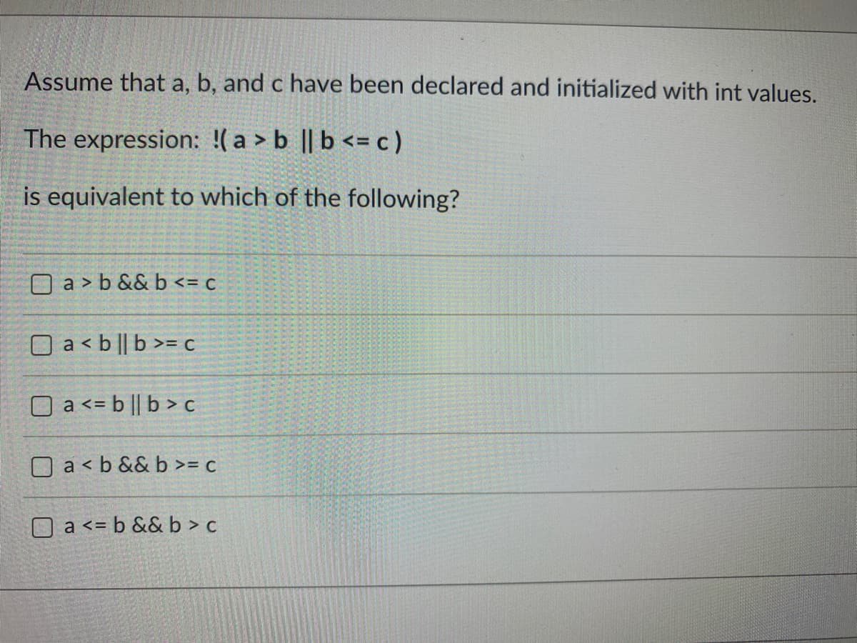 Assume that a, b, and c have been declared and initialized with int values.
The expression: !( a > b || b <= c)
is equivalent to which of the following?
O a > b && b <= c
O a <b || b >= c
O a <= b || b > c
a < b && b >= c
O a <= b && b > c
