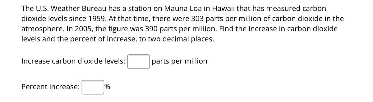 The U.S. Weather Bureau has a station on Mauna Loa in Hawaii that has measured carbon
dioxide levels since 1959. At that time, there were 303 parts per million of carbon dioxide in the
atmosphere. In 2005, the figure was 390 parts per million. Find the increase in carbon dioxide
levels and the percent of increase, to two decimal places.
Increase carbon dioxide levels:
Percent increase:
%
parts per million